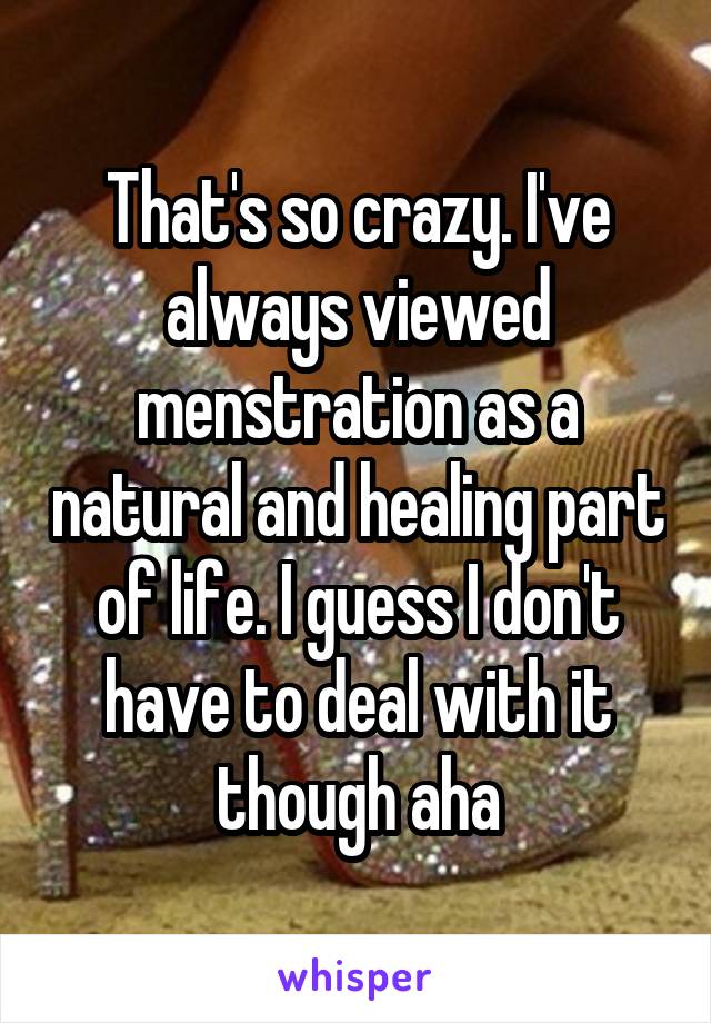 That's so crazy. I've always viewed menstration as a natural and healing part of life. I guess I don't have to deal with it though aha