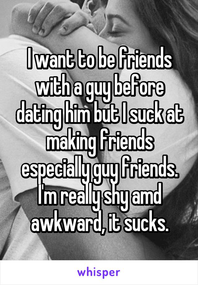 I want to be friends with a guy before dating him but I suck at making friends especially guy friends. I'm really shy amd awkward, it sucks.