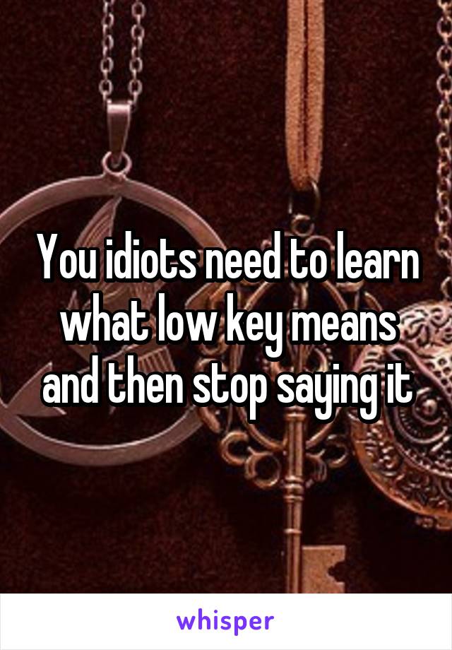 You idiots need to learn what low key means and then stop saying it