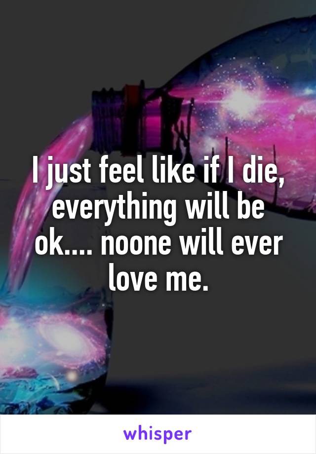 I just feel like if I die, everything will be ok.... noone will ever love me.