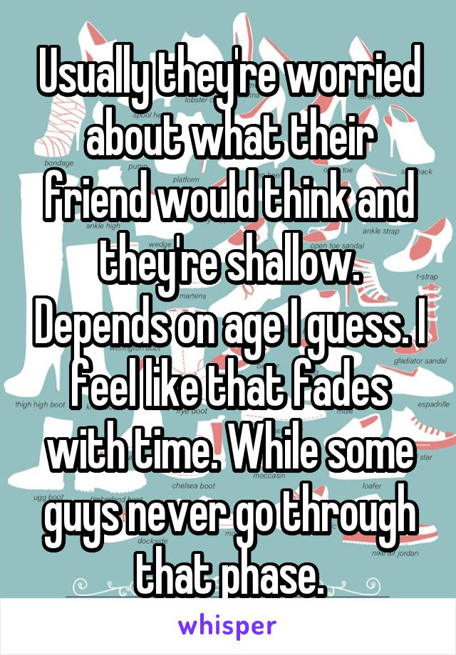 Usually they're worried about what their friend would think and they're shallow. Depends on age I guess. I feel like that fades with time. While some guys never go through that phase.