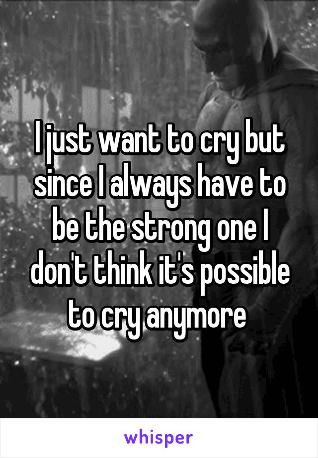 I just want to cry but since I always have to be the strong one I don't think it's possible to cry anymore 