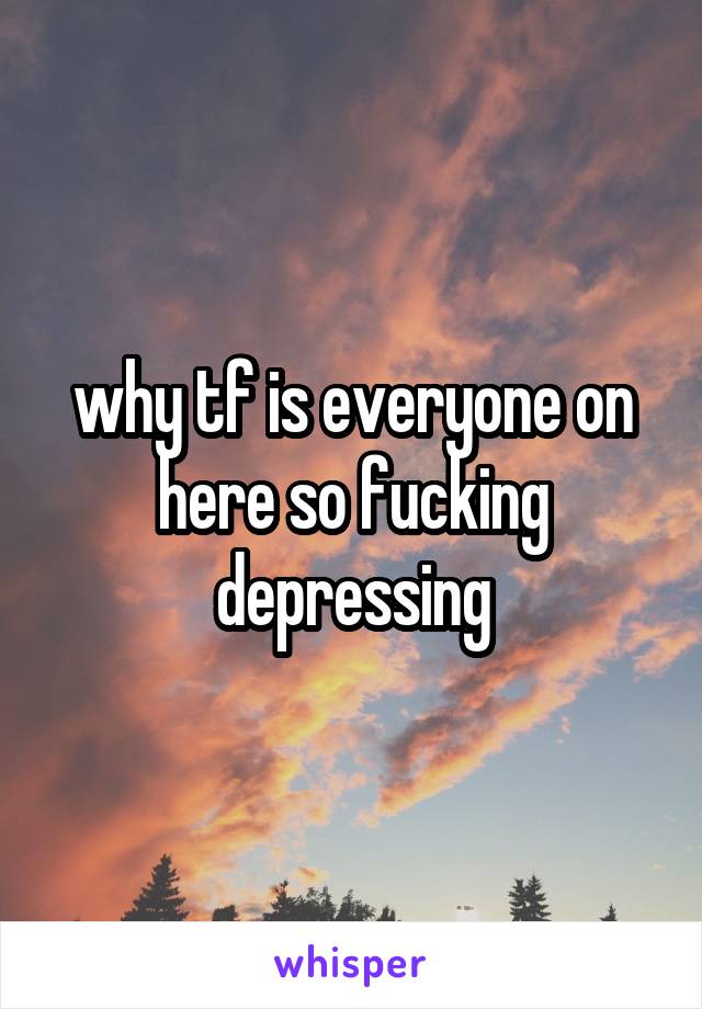 why tf is everyone on here so fucking depressing