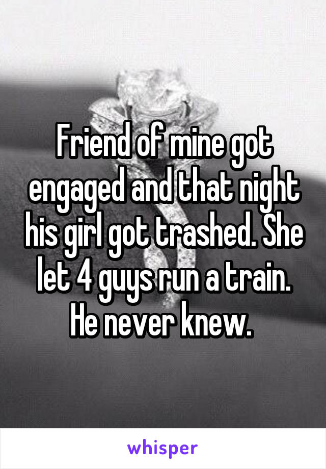 Friend of mine got engaged and that night his girl got trashed. She let 4 guys run a train. He never knew. 