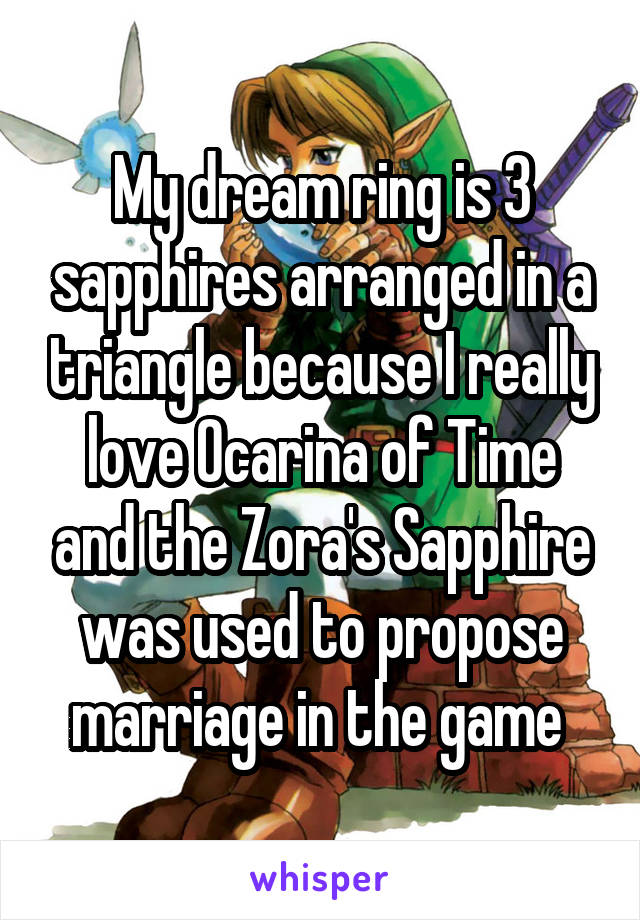 My dream ring is 3 sapphires arranged in a triangle because I really love Ocarina of Time and the Zora's Sapphire was used to propose marriage in the game 