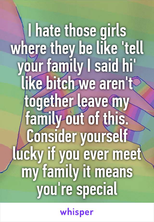I hate those girls where they be like 'tell your family I said hi' like bitch we aren't together leave my family out of this. Consider yourself lucky if you ever meet my family it means you're special