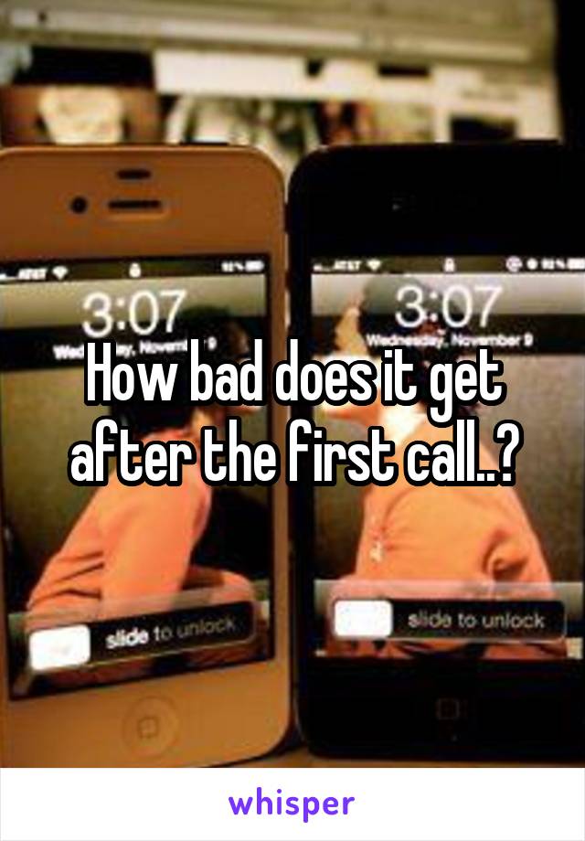 How bad does it get after the first call..?
