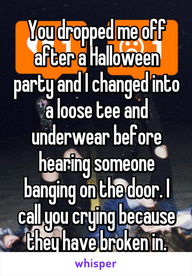 You dropped me off after a Halloween party and I changed into a loose tee and underwear before hearing someone banging on the door. I call you crying because they have broken in.