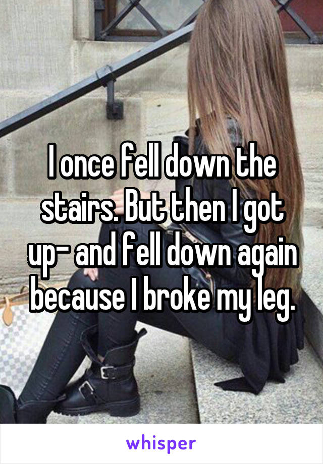 I once fell down the stairs. But then I got up- and fell down again because I broke my leg.