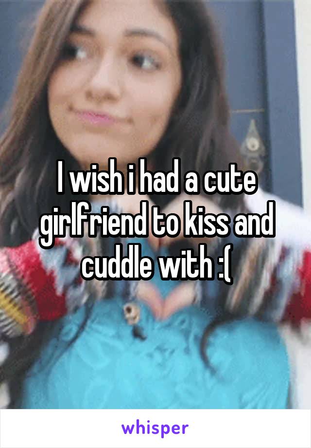 I wish i had a cute girlfriend to kiss and cuddle with :(