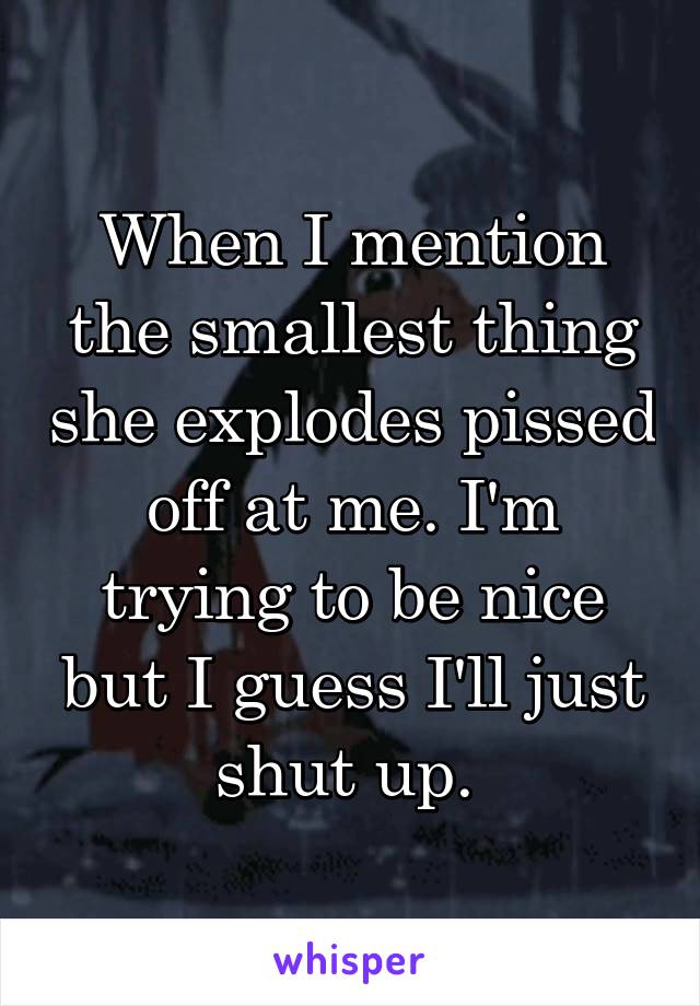 When I mention the smallest thing she explodes pissed off at me. I'm trying to be nice but I guess I'll just shut up. 
