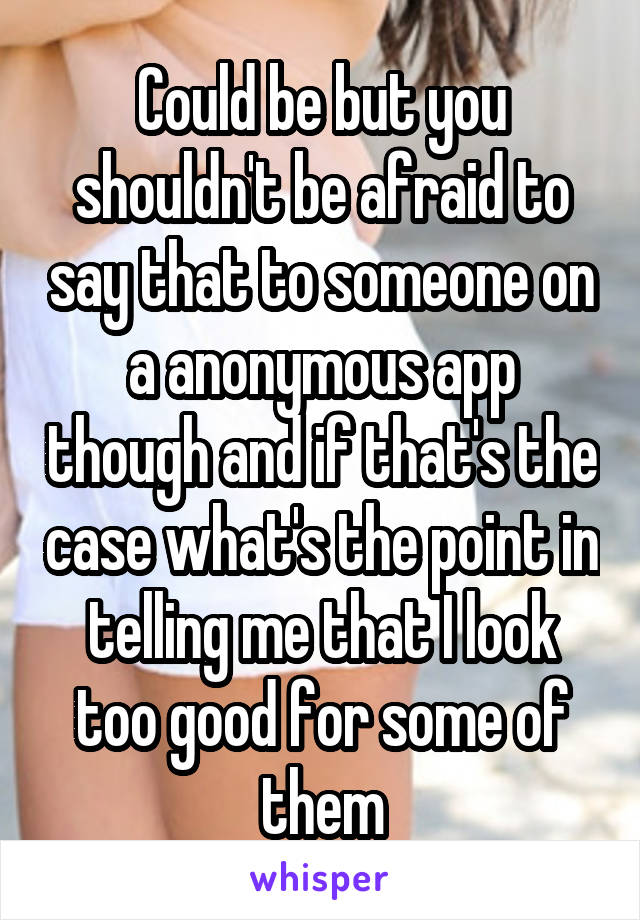 Could be but you shouldn't be afraid to say that to someone on a anonymous app though and if that's the case what's the point in telling me that I look too good for some of them
