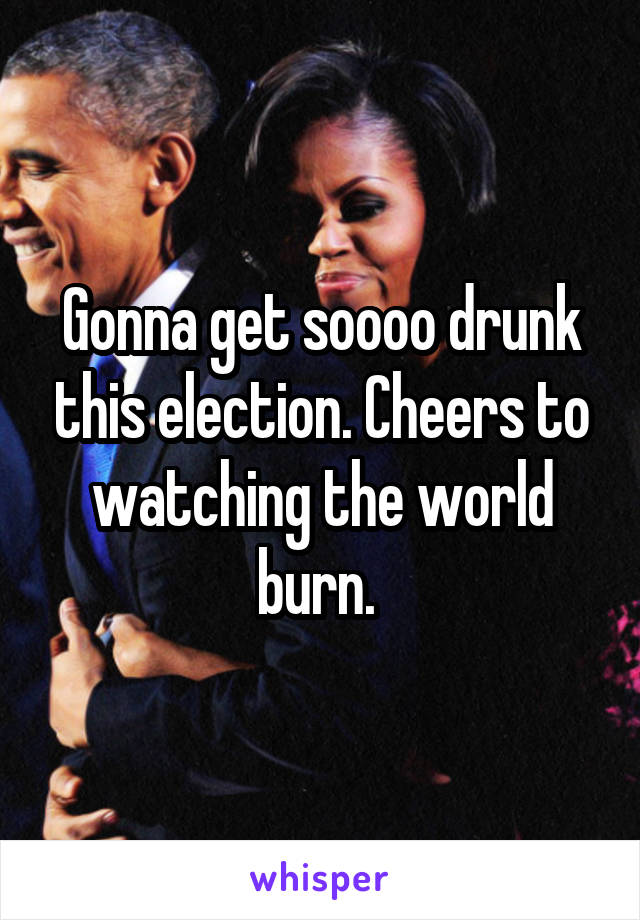 Gonna get soooo drunk this election. Cheers to watching the world burn. 