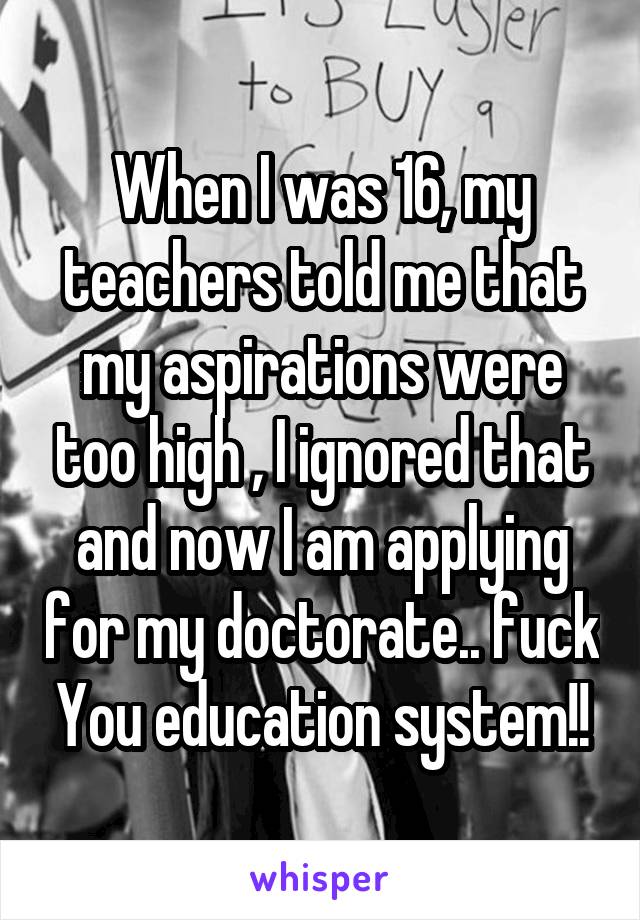 When I was 16, my teachers told me that my aspirations were too high , I ignored that and now I am applying for my doctorate.. fuck You education system!!