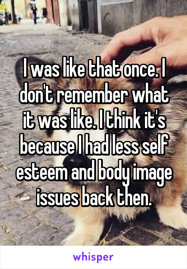 I was like that once. I don't remember what it was like. I think it's because I had less self esteem and body image issues back then.
