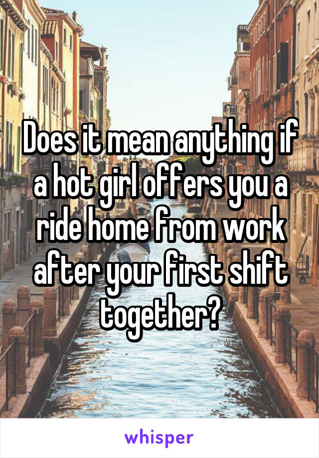 Does it mean anything if a hot girl offers you a ride home from work after your first shift together?