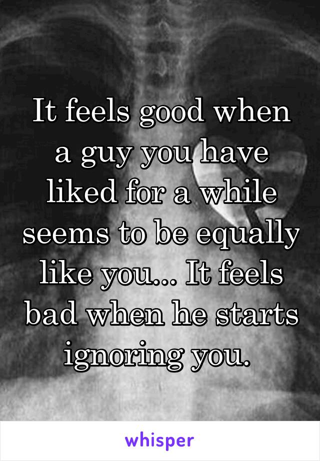 It feels good when a guy you have liked for a while seems to be equally like you... It feels bad when he starts ignoring you. 