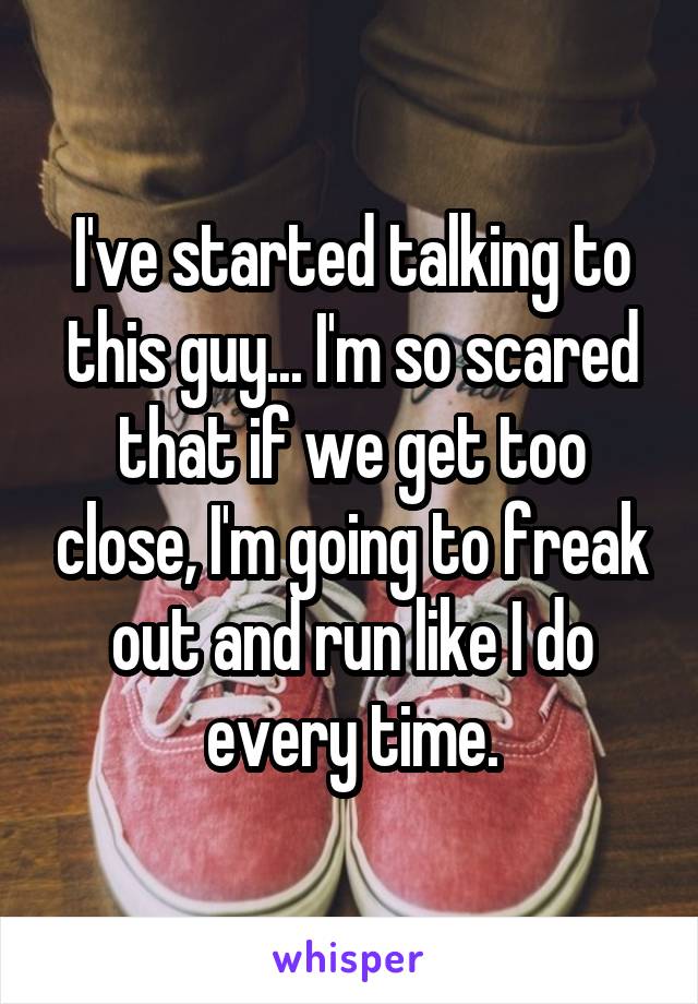 I've started talking to this guy... I'm so scared that if we get too close, I'm going to freak out and run like I do every time.