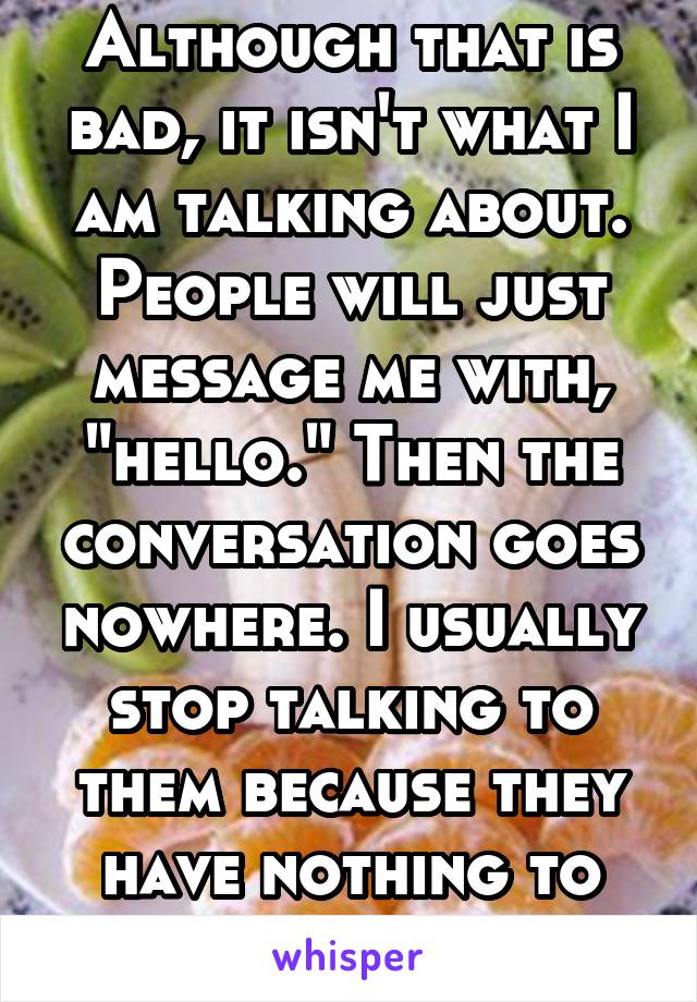 Although that is bad, it isn't what I am talking about. People will just message me with, "hello." Then the conversation goes nowhere. I usually stop talking to them because they have nothing to say
