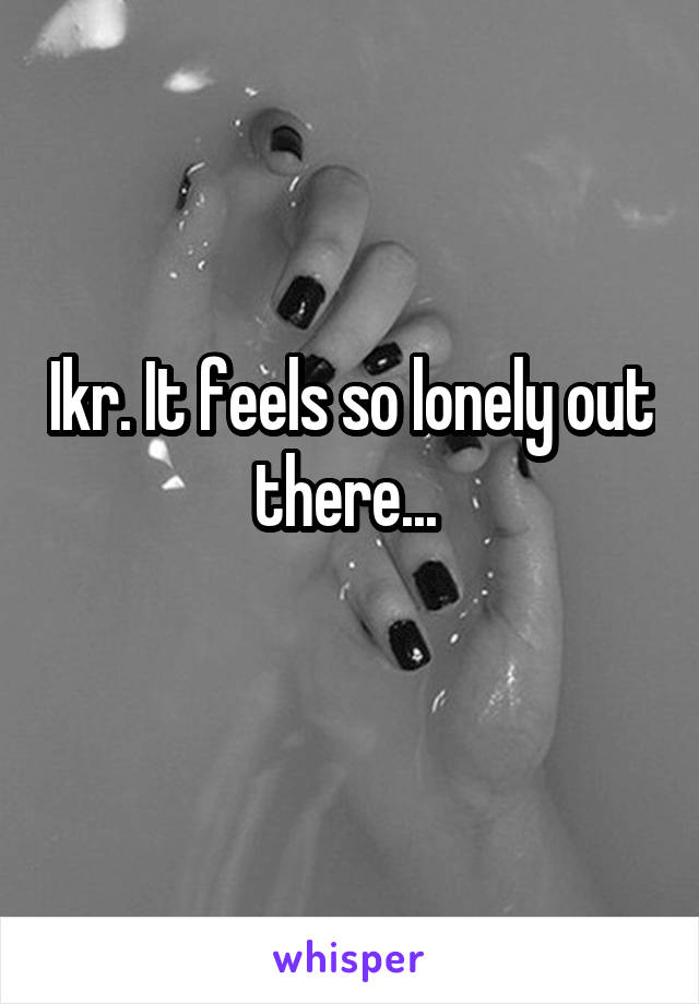 Ikr. It feels so lonely out there... 
