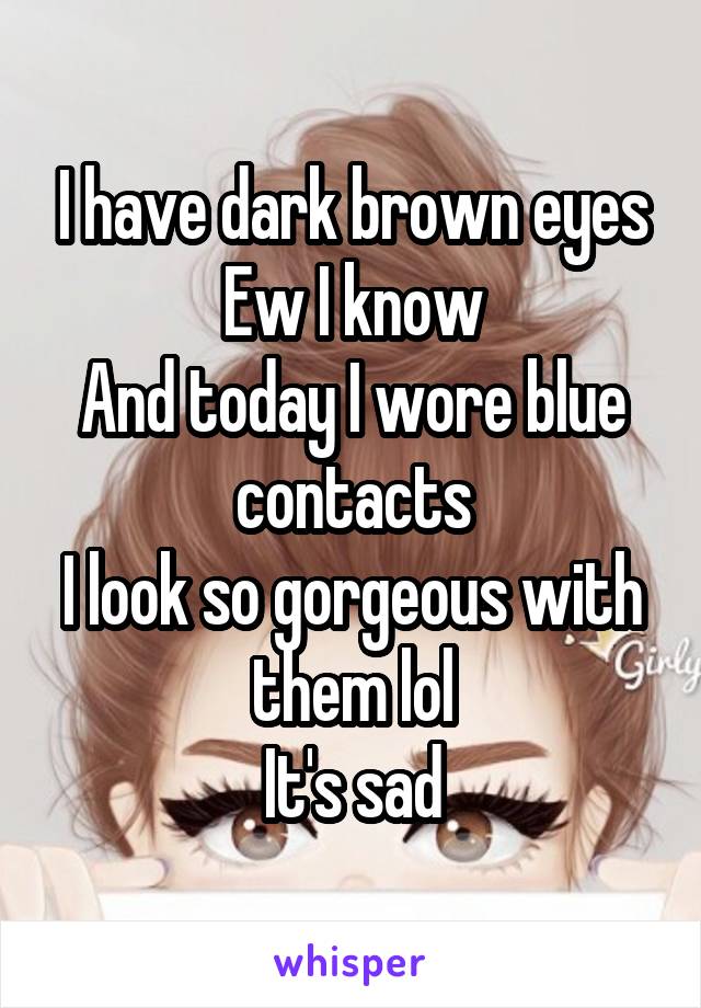 I have dark brown eyes
Ew I know
And today I wore blue contacts
I look so gorgeous with them lol
It's sad