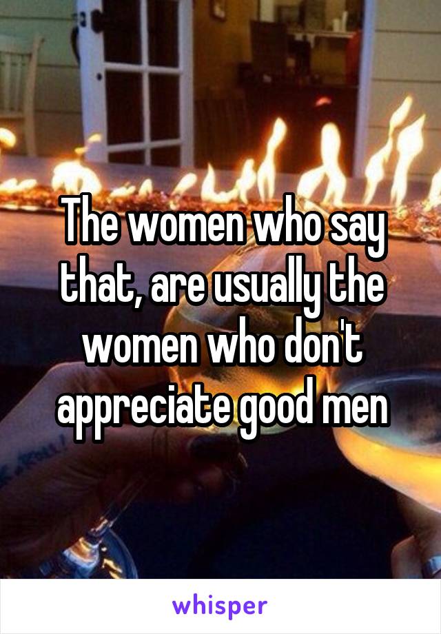 The women who say that, are usually the women who don't appreciate good men
