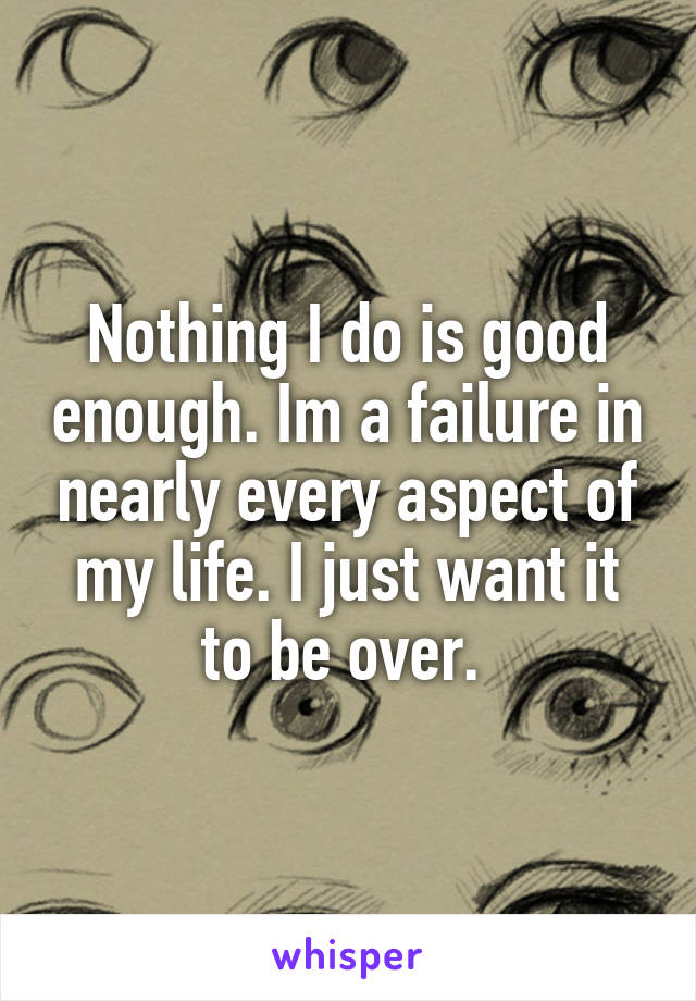 Nothing I do is good enough. Im a failure in nearly every aspect of my life. I just want it to be over. 