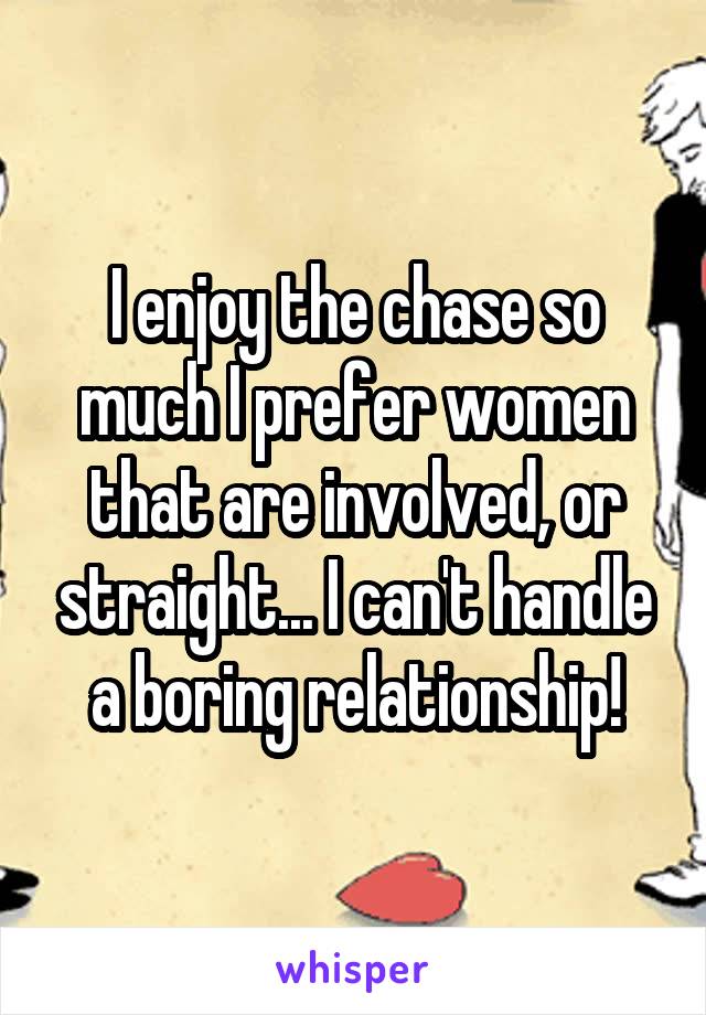 I enjoy the chase so much I prefer women that are involved, or straight... I can't handle a boring relationship!