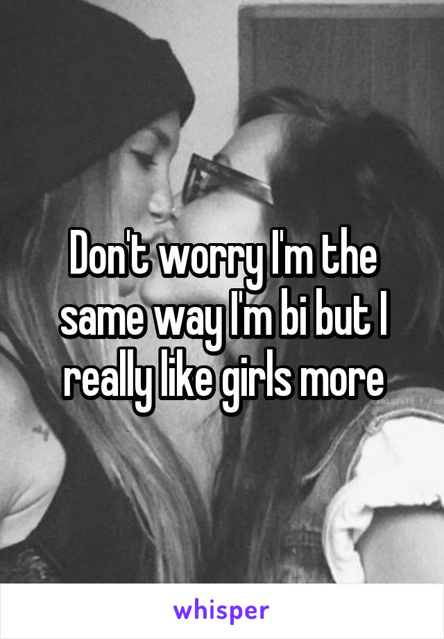 Don't worry I'm the same way I'm bi but I really like girls more