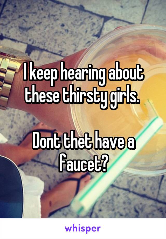 I keep hearing about these thirsty girls. 

Dont thet have a faucet?
