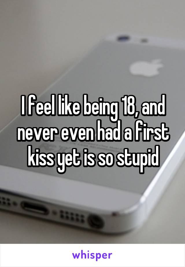 I feel like being 18, and never even had a first kiss yet is so stupid