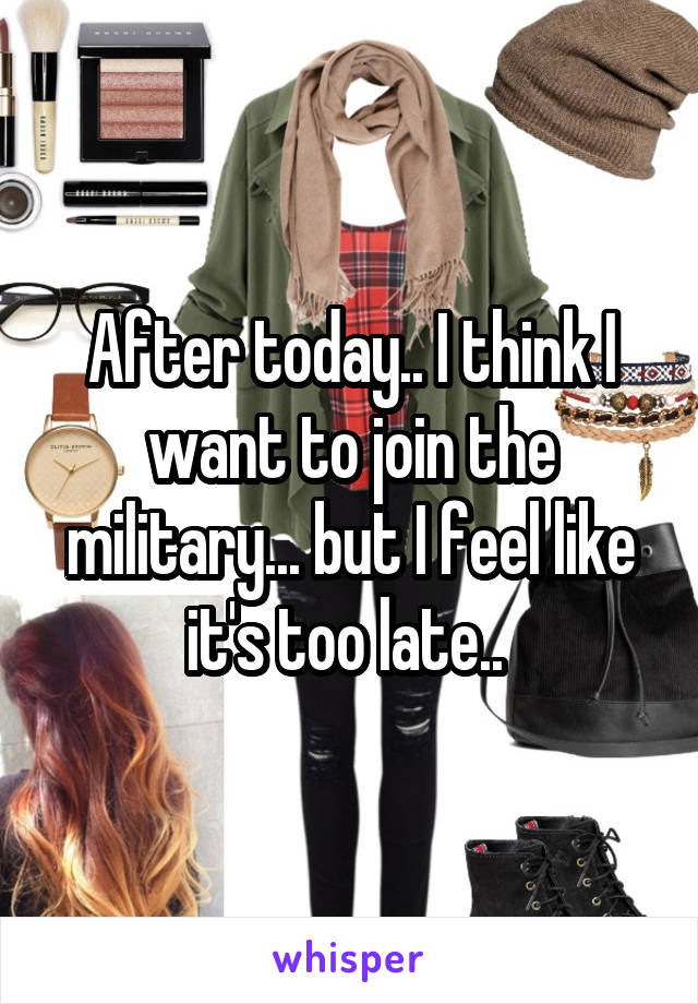 After today.. I think I want to join the military... but I feel like it's too late.. 