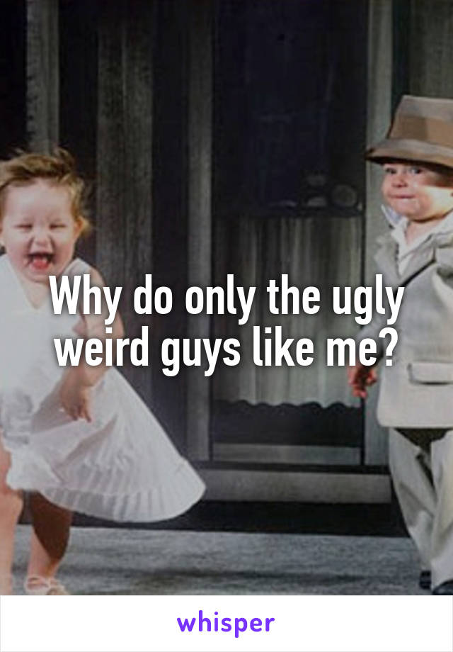 Why do only the ugly weird guys like me?