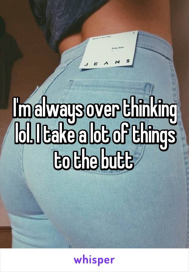 I'm always over thinking lol. I take a lot of things to the butt 