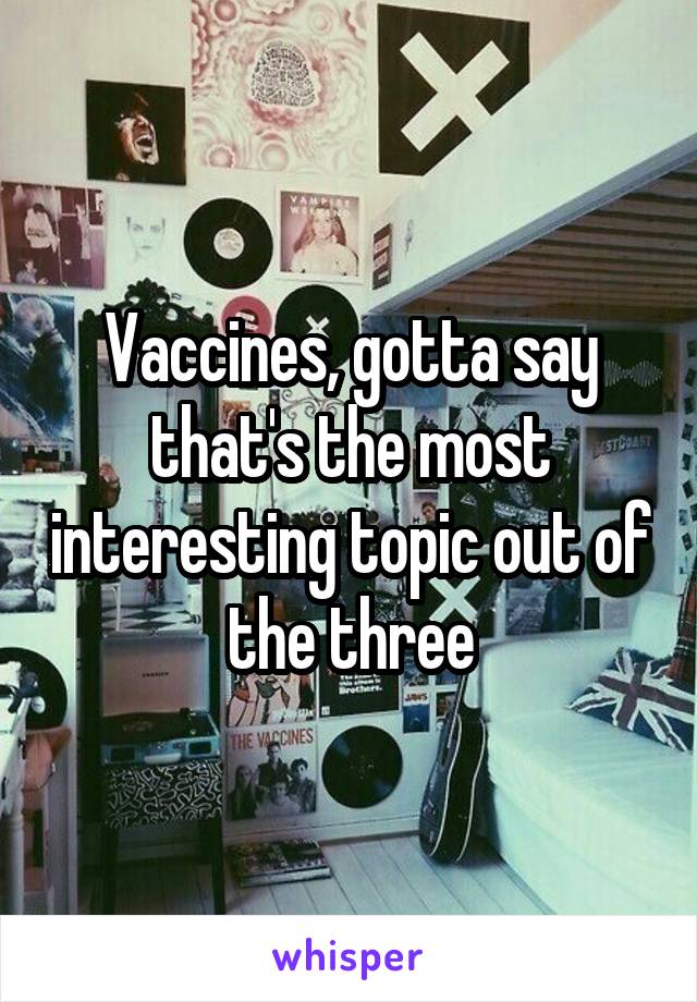 Vaccines, gotta say that's the most interesting topic out of the three