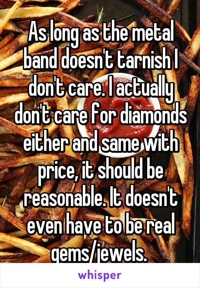 As long as the metal band doesn't tarnish I don't care. I actually don't care for diamonds either and same with price, it should be reasonable. It doesn't even have to be real gems/jewels. 