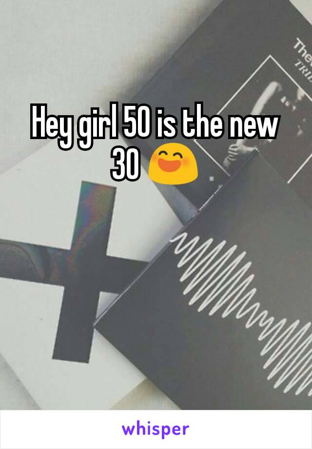 Hey girl 50 is the new 30 😄