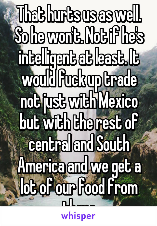 That hurts us as well. So he won't. Not if he's intelligent at least. It would fuck up trade not just with Mexico but with the rest of central and South America and we get a lot of our food from there