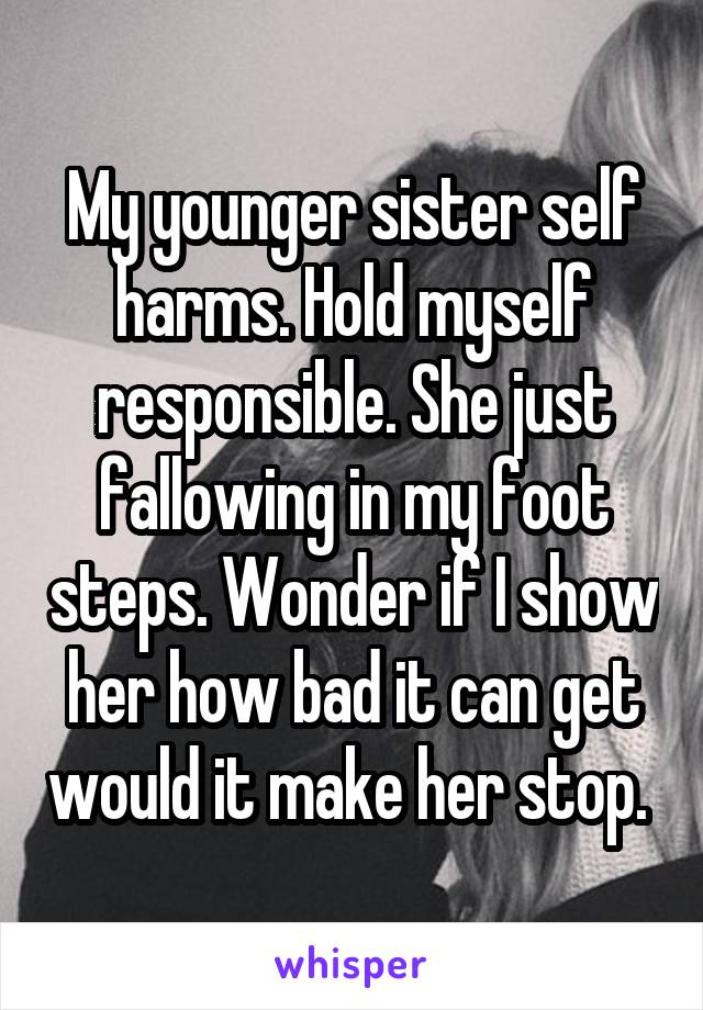 My younger sister self harms. Hold myself responsible. She just fallowing in my foot steps. Wonder if I show her how bad it can get would it make her stop. 