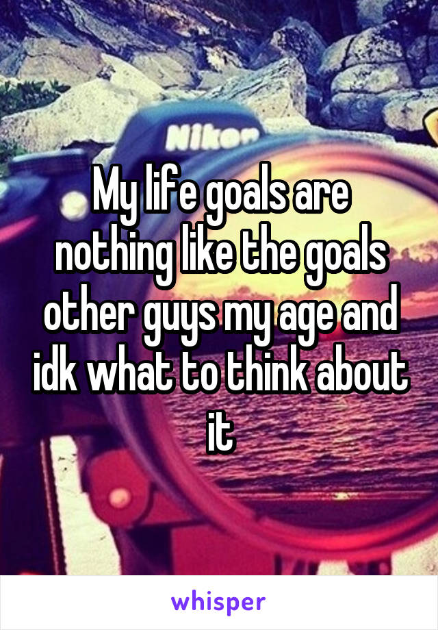My life goals are nothing like the goals other guys my age and idk what to think about it