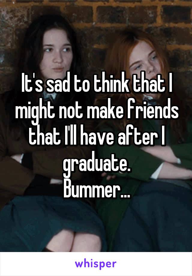 It's sad to think that I might not make friends that I'll have after I graduate.
Bummer...