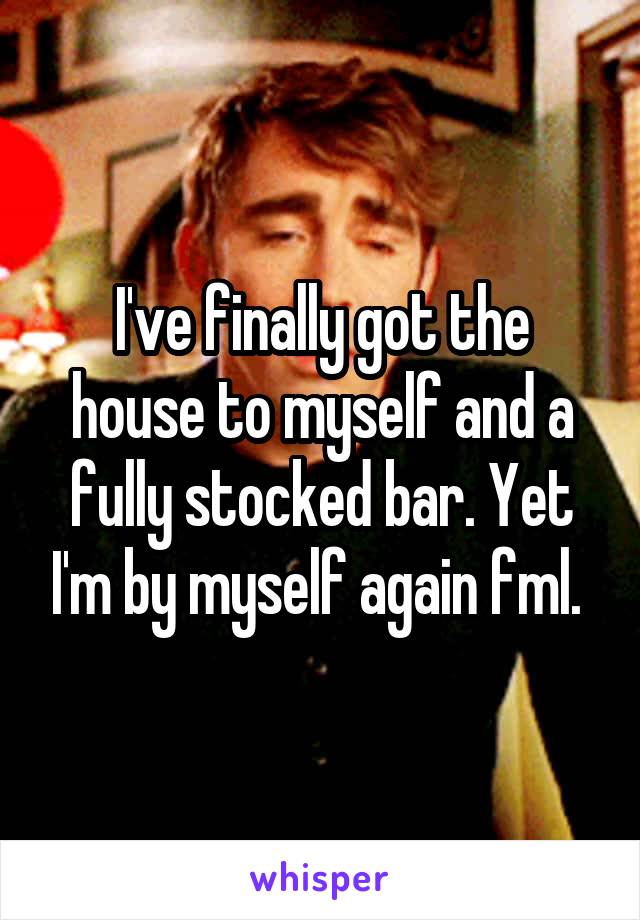 I've finally got the house to myself and a fully stocked bar. Yet I'm by myself again fml. 