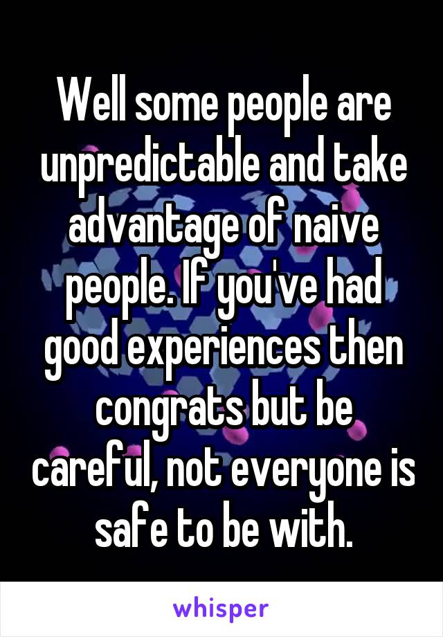 Well some people are unpredictable and take advantage of naive people. If you've had good experiences then congrats but be careful, not everyone is safe to be with.