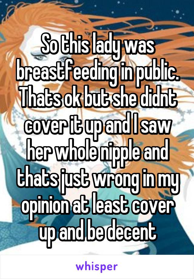 So this lady was breastfeeding in public. Thats ok but she didnt cover it up and I saw her whole nipple and thats just wrong in my opinion at least cover up and be decent