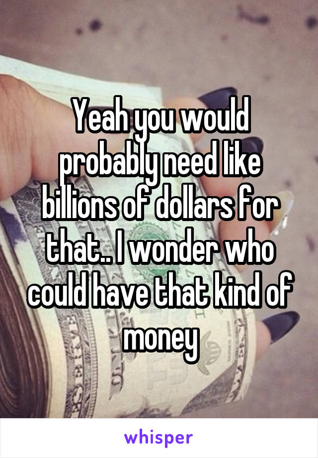 Yeah you would probably need like billions of dollars for that.. I wonder who could have that kind of money