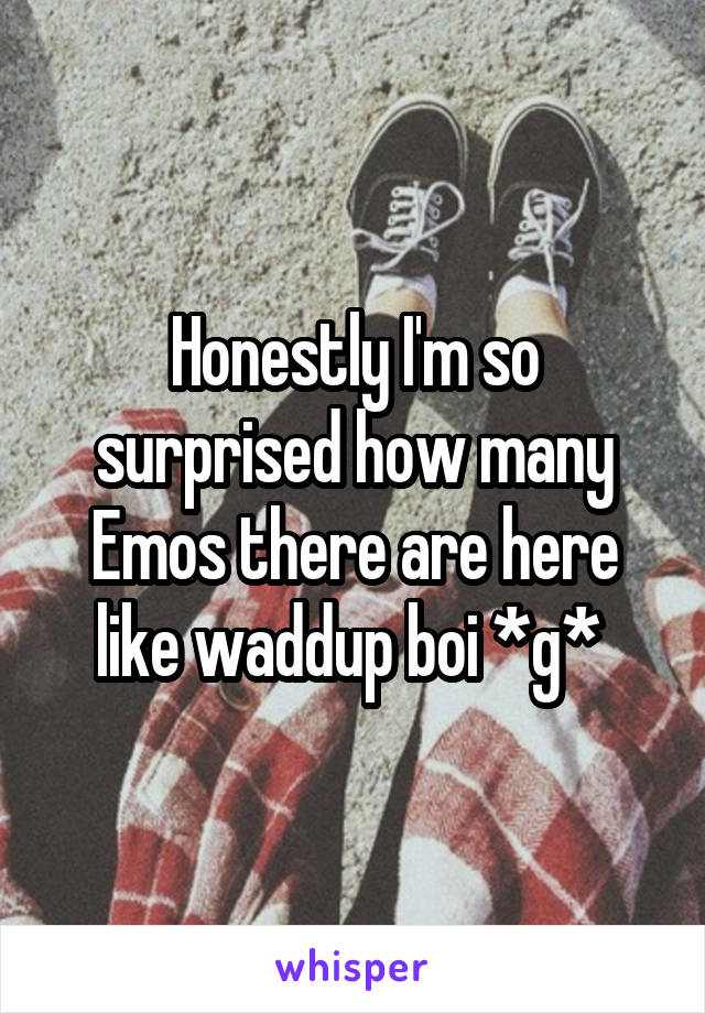 Honestly I'm so surprised how many Emos there are here like waddup boi *g* 