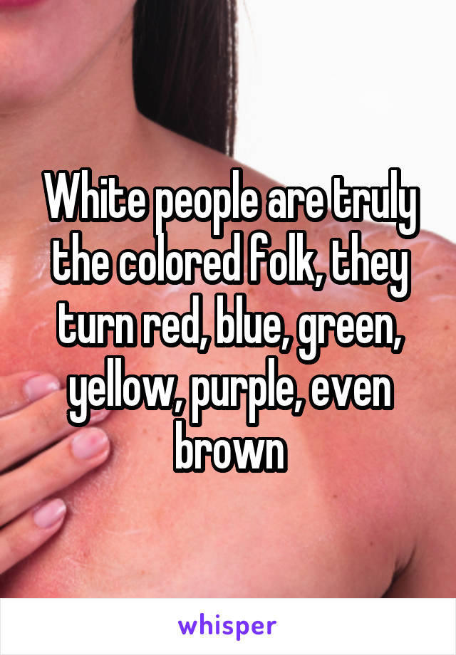 White people are truly the colored folk, they turn red, blue, green, yellow, purple, even brown