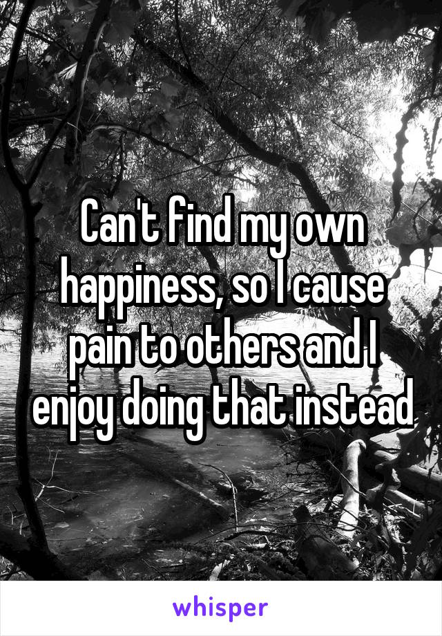Can't find my own happiness, so I cause pain to others and I enjoy doing that instead