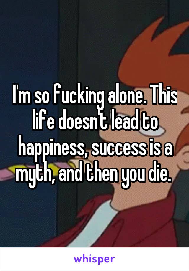 I'm so fucking alone. This life doesn't lead to happiness, success is a myth, and then you die. 