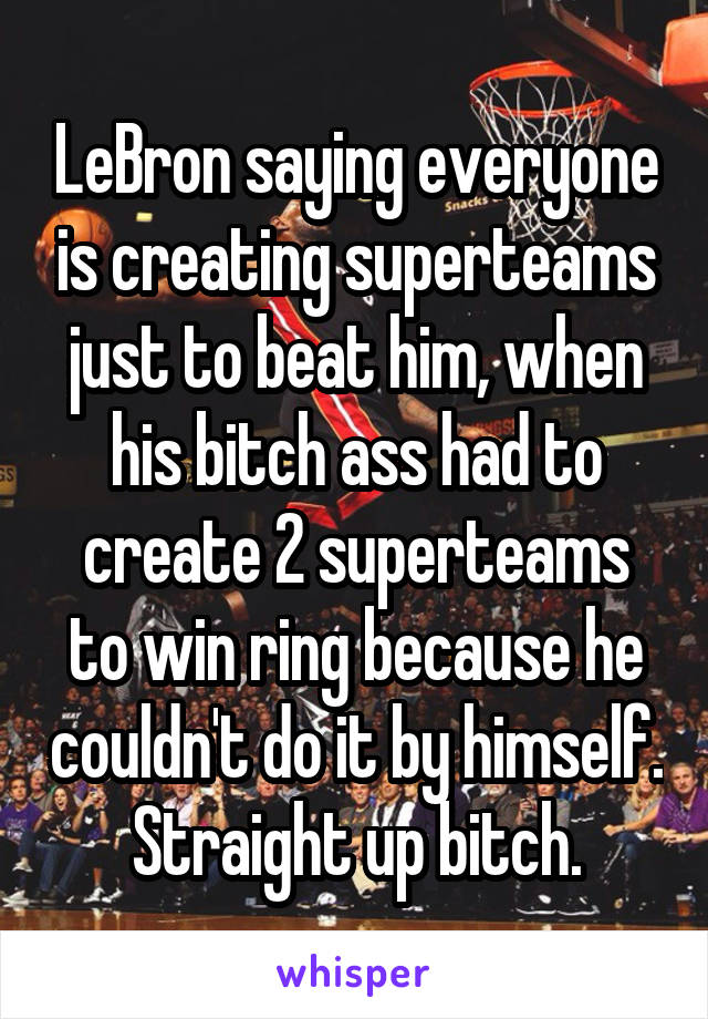 LeBron saying everyone is creating superteams just to beat him, when his bitch ass had to create 2 superteams to win ring because he couldn't do it by himself. Straight up bitch.